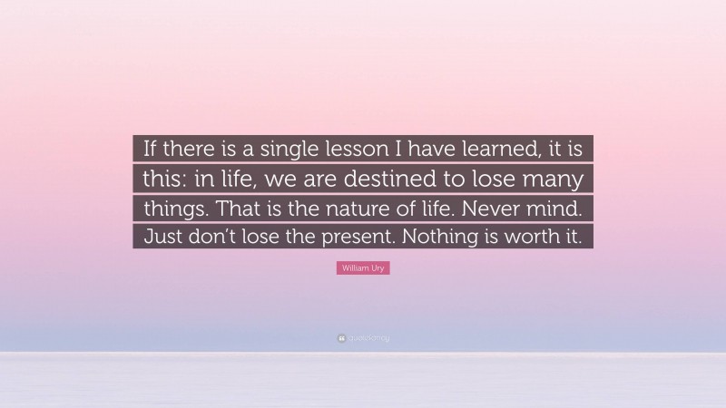 William Ury Quote: “If there is a single lesson I have learned, it is this: in life, we are destined to lose many things. That is the nature of life. Never mind. Just don’t lose the present. Nothing is worth it.”