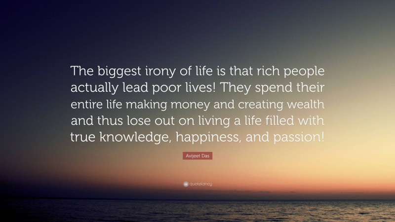 Avijeet Das Quote: “The biggest irony of life is that rich people actually lead poor lives! They spend their entire life making money and creating wealth and thus lose out on living a life filled with true knowledge, happiness, and passion!”