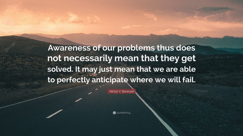 Abhijit V. Banerjee Quote: “Awareness of our problems thus does not necessarily mean that they get solved. It may just mean that we are able to perfectly anticipate where we will fail.”