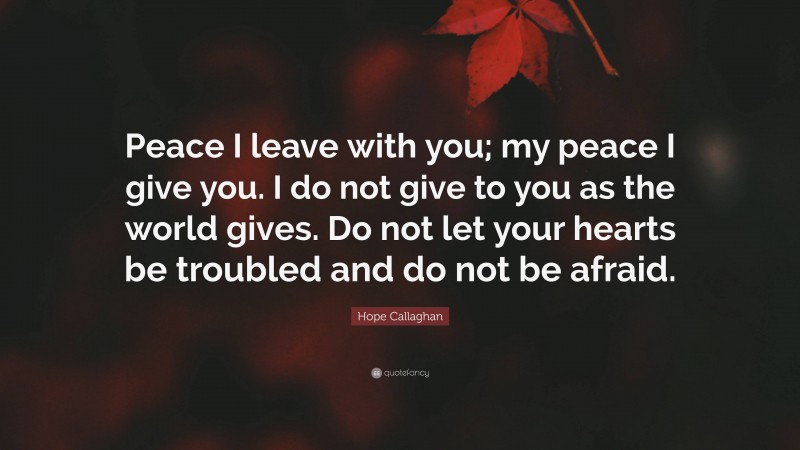 Hope Callaghan Quote: “Peace I leave with you; my peace I give you. I do not give to you as the world gives. Do not let your hearts be troubled and do not be afraid.”