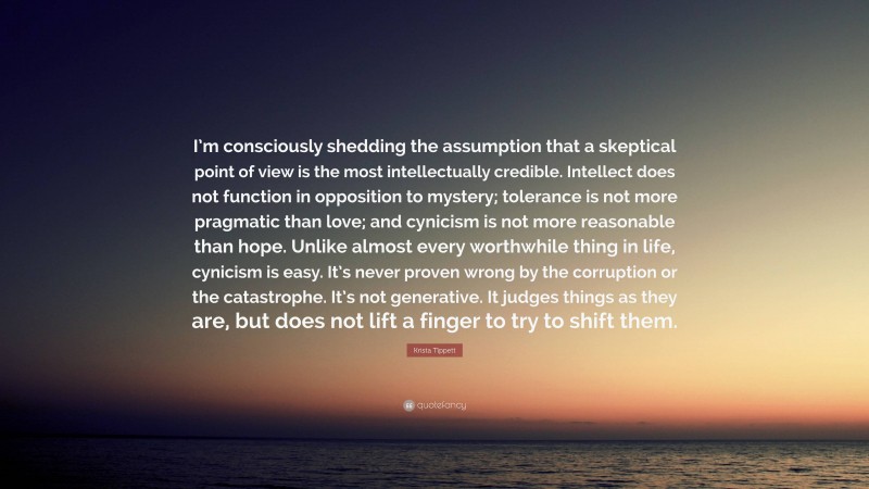 Krista Tippett Quote: “I’m consciously shedding the assumption that a skeptical point of view is the most intellectually credible. Intellect does not function in opposition to mystery; tolerance is not more pragmatic than love; and cynicism is not more reasonable than hope. Unlike almost every worthwhile thing in life, cynicism is easy. It’s never proven wrong by the corruption or the catastrophe. It’s not generative. It judges things as they are, but does not lift a finger to try to shift them.”