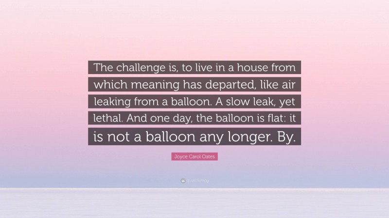 Joyce Carol Oates Quote: “The challenge is, to live in a house from which meaning has departed, like air leaking from a balloon. A slow leak, yet lethal. And one day, the balloon is flat: it is not a balloon any longer. By.”