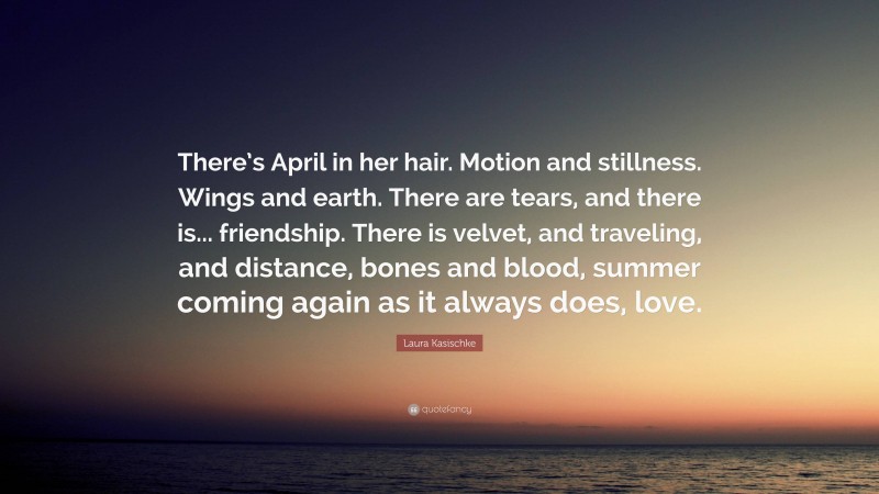 Laura Kasischke Quote: “There’s April in her hair. Motion and stillness. Wings and earth. There are tears, and there is... friendship. There is velvet, and traveling, and distance, bones and blood, summer coming again as it always does, love.”