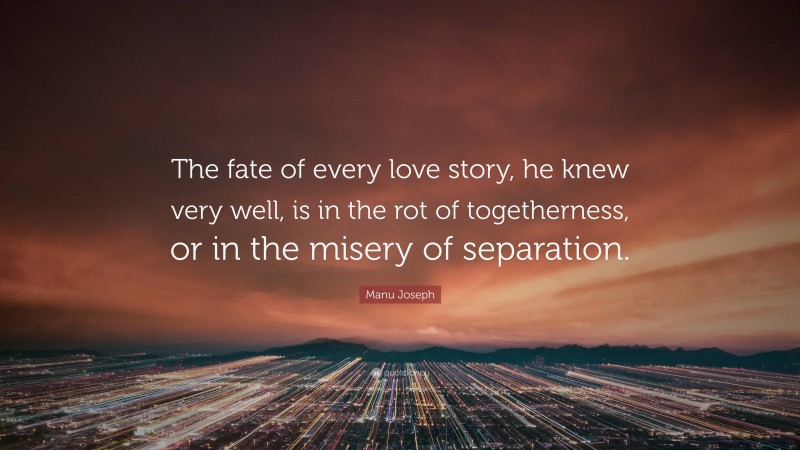 Manu Joseph Quote: “The fate of every love story, he knew very well, is in the rot of togetherness, or in the misery of separation.”