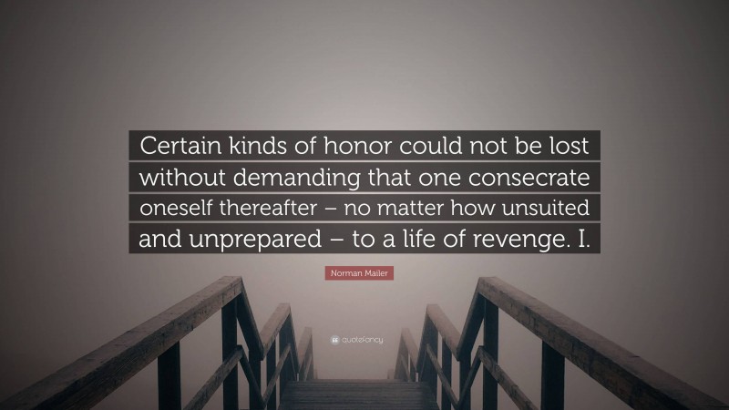 Norman Mailer Quote: “Certain kinds of honor could not be lost without demanding that one consecrate oneself thereafter – no matter how unsuited and unprepared – to a life of revenge. I.”