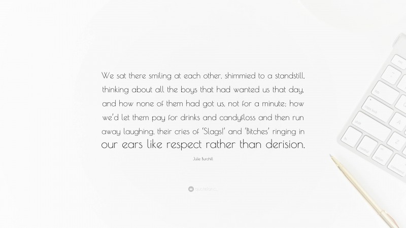 Julie Burchill Quote: “We sat there smiling at each other, shimmied to a standstill, thinking about all the boys that had wanted us that day, and how none of them had got us, not for a minute; how we’d let them pay for drinks and candyfloss and then run away laughing, their cries of ‘Slags!’ and ‘Bitches’ ringing in our ears like respect rather than derision.”