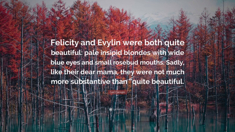 Gail Carriger Quote: “Felicity and Evylin were both quite beautiful: pale insipid blondes with wide blue eyes and small rosebud mouths. Sadly, like their dear mama, they were not much more substantive than “quite beautiful.”