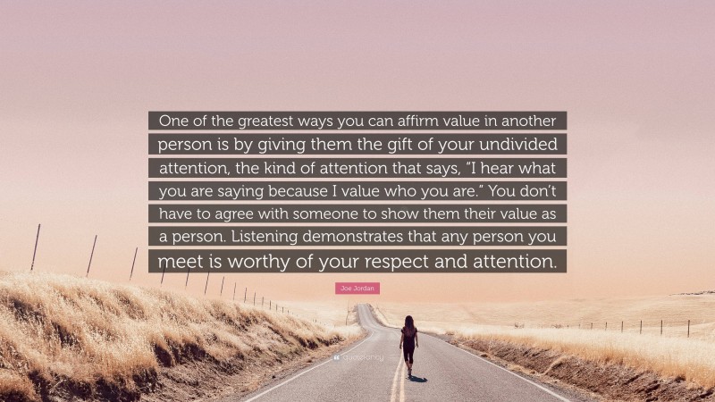 Joe Jordan Quote: “One of the greatest ways you can affirm value in another person is by giving them the gift of your undivided attention, the kind of attention that says, “I hear what you are saying because I value who you are.” You don’t have to agree with someone to show them their value as a person. Listening demonstrates that any person you meet is worthy of your respect and attention.”