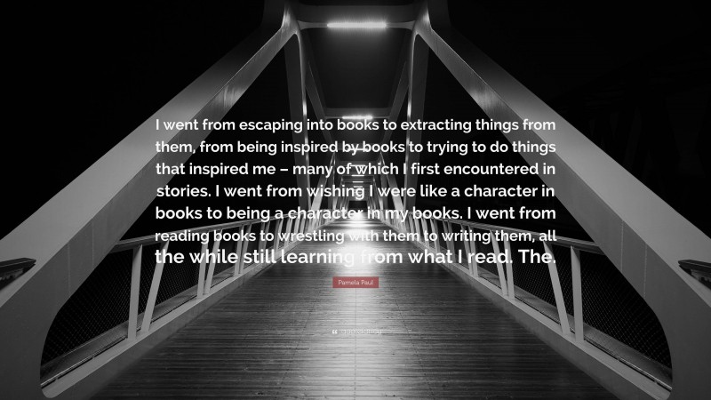 Pamela Paul Quote: “I went from escaping into books to extracting things from them, from being inspired by books to trying to do things that inspired me – many of which I first encountered in stories. I went from wishing I were like a character in books to being a character in my books. I went from reading books to wrestling with them to writing them, all the while still learning from what I read. The.”