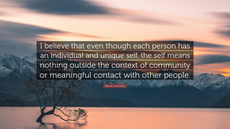 Morrie Schwartz Quote: “I believe that even though each person has an individual and unique self, the self means nothing outside the context of community or meaningful contact with other people.”