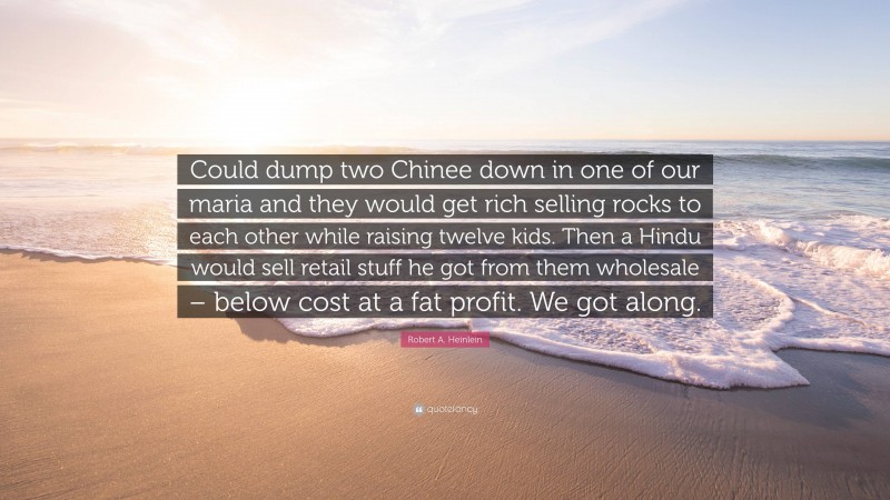 Robert A. Heinlein Quote: “Could dump two Chinee down in one of our maria and they would get rich selling rocks to each other while raising twelve kids. Then a Hindu would sell retail stuff he got from them wholesale – below cost at a fat profit. We got along.”