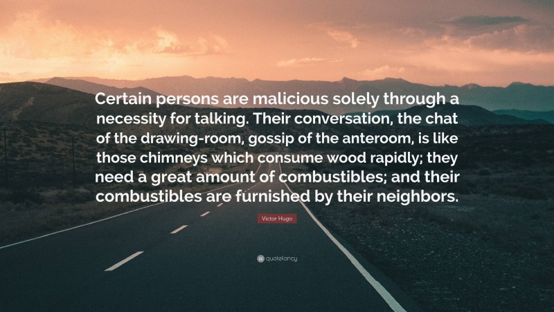 Victor Hugo Quote: “Certain persons are malicious solely through a necessity for talking. Their conversation, the chat of the drawing-room, gossip of the anteroom, is like those chimneys which consume wood rapidly; they need a great amount of combustibles; and their combustibles are furnished by their neighbors.”