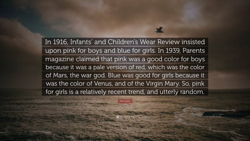 Tim Gunn Quote: “In 1916, Infants’ and Children’s Wear Review insisted upon pink for boys and blue for girls. In 1939, Parents magazine claimed that pink was a good color for boys because it was a pale version of red, which was the color of Mars, the war god. Blue was good for girls because it was the color of Venus, and of the Virgin Mary. So, pink for girls is a relatively recent trend, and utterly random.”