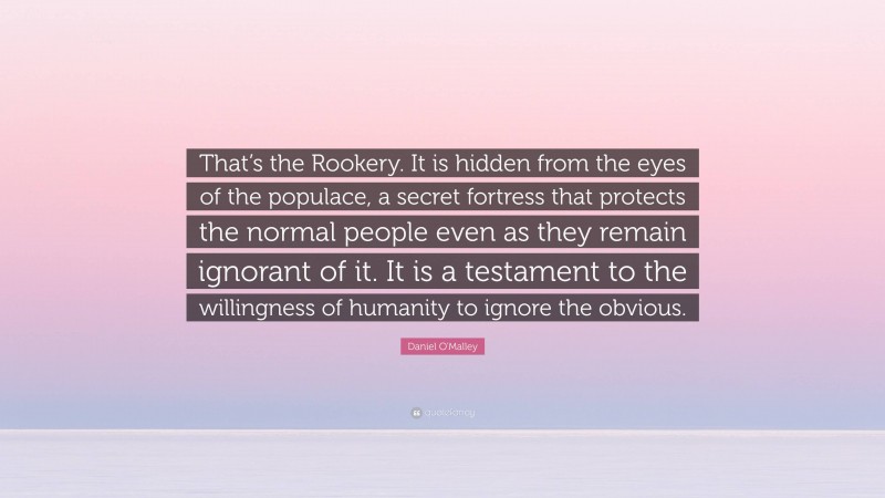 Daniel O'Malley Quote: “That’s the Rookery. It is hidden from the eyes of the populace, a secret fortress that protects the normal people even as they remain ignorant of it. It is a testament to the willingness of humanity to ignore the obvious.”