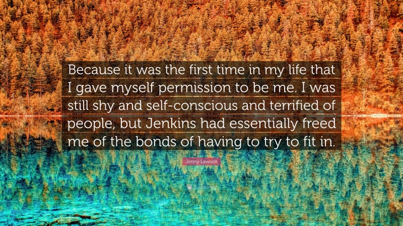 Jenny Lawson Quote: “Because it was the first time in my life that I gave myself permission to be me. I was still shy and self-conscious and terrified of people, but Jenkins had essentially freed me of the bonds of having to try to fit in.”