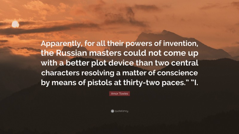 Amor Towles Quote: “Apparently, for all their powers of invention, the Russian masters could not come up with a better plot device than two central characters resolving a matter of conscience by means of pistols at thirty-two paces.” “I.”