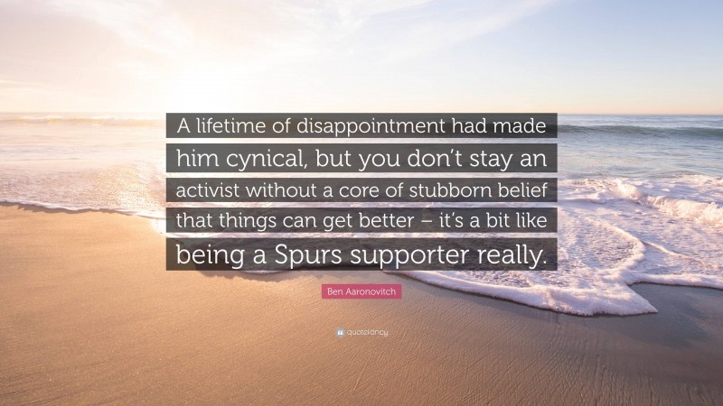 Ben Aaronovitch Quote: “A lifetime of disappointment had made him cynical, but you don’t stay an activist without a core of stubborn belief that things can get better – it’s a bit like being a Spurs supporter really.”