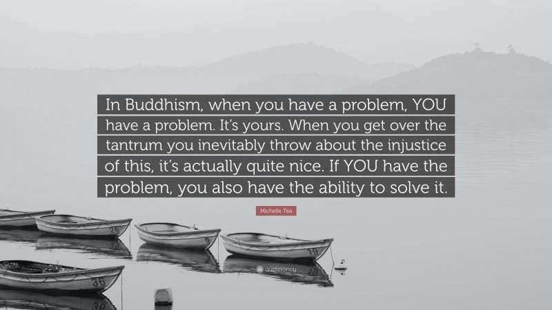 Michelle Tea Quote: “In Buddhism, when you have a problem, YOU have a problem. It’s yours. When you get over the tantrum you inevitably throw about the injustice of this, it’s actually quite nice. If YOU have the problem, you also have the ability to solve it.”