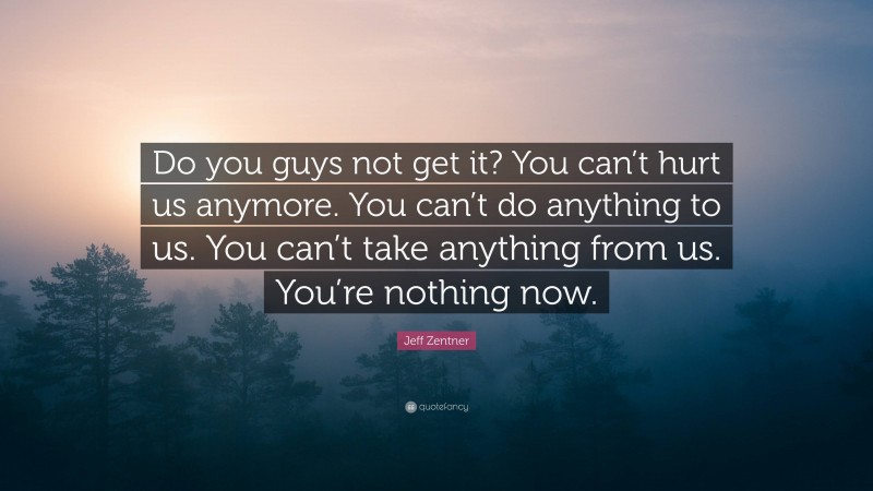 Jeff Zentner Quote: “Do you guys not get it? You can’t hurt us anymore. You can’t do anything to us. You can’t take anything from us. You’re nothing now.”