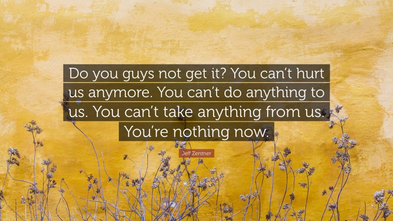 Jeff Zentner Quote: “Do you guys not get it? You can’t hurt us anymore. You can’t do anything to us. You can’t take anything from us. You’re nothing now.”