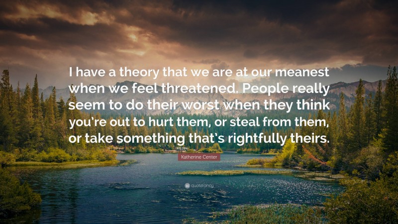 Katherine Center Quote: “I have a theory that we are at our meanest when we feel threatened. People really seem to do their worst when they think you’re out to hurt them, or steal from them, or take something that’s rightfully theirs.”