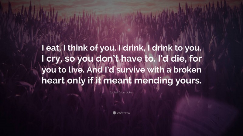 Rachel Van Dyken Quote: “I eat, I think of you. I drink, I drink to you. I cry, so you don’t have to. I’d die, for you to live. And I’d survive with a broken heart only if it meant mending yours.”