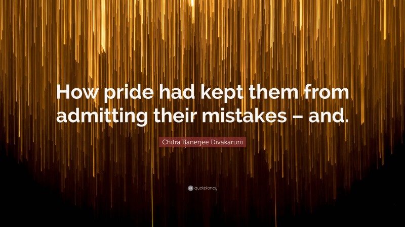 Chitra Banerjee Divakaruni Quote: “How pride had kept them from admitting their mistakes – and.”