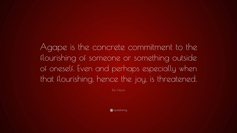 Bas Heijne Quote: “Agape is the concrete commitment to the flourishing of someone or something outside of oneself. Even and perhaps especially when that flourishing, hence the joy, is threatened.”