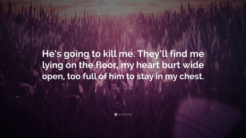 Kristen Callihan Quote: “He’s going to kill me. They’ll find me lying on the floor, my heart burt wide open, too full of him to stay in my chest.”