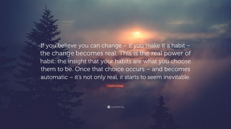 Charles Duhigg Quote: “If you believe you can change – if you make it a habit – the change becomes real. This is the real power of habit: the insight that your habits are what you choose them to be. Once that choice occurs – and becomes automatic – it’s not only real, it starts to seem inevitable.”
