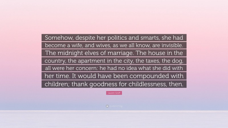 Lauren Groff Quote: “Somehow, despite her politics and smarts, she had become a wife, and wives, as we all know, are invisible. The midnight elves of marriage. The house in the country, the apartment in the city, the taxes, the dog, all were her concern: he had no idea what she did with her time. It would have been compounded with children; thank goodness for childlessness, then.”