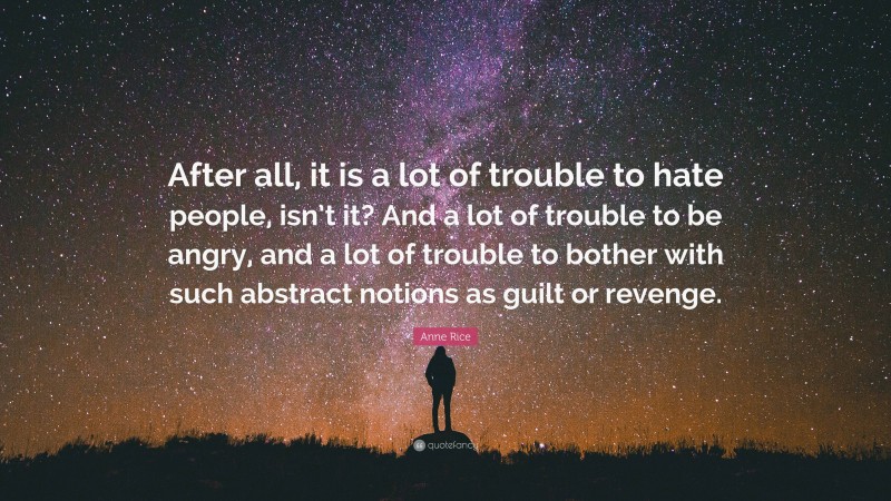 Anne Rice Quote: “After all, it is a lot of trouble to hate people, isn’t it? And a lot of trouble to be angry, and a lot of trouble to bother with such abstract notions as guilt or revenge.”