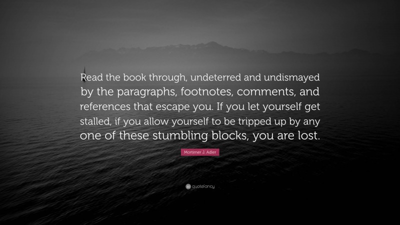 Mortimer J. Adler Quote: “Read the book through, undeterred and undismayed by the paragraphs, footnotes, comments, and references that escape you. If you let yourself get stalled, if you allow yourself to be tripped up by any one of these stumbling blocks, you are lost.”
