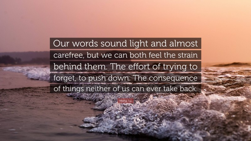 Marie Lu Quote: “Our words sound light and almost carefree, but we can both feel the strain behind them. The effort of trying to forget, to push down. The consequence of things neither of us can ever take back.”