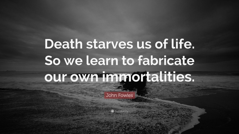 John Fowles Quote: “Death starves us of life. So we learn to fabricate our own immortalities.”