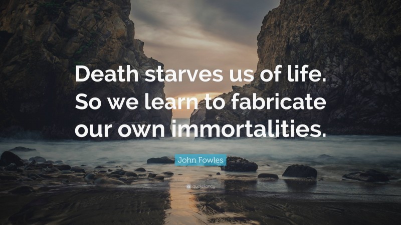 John Fowles Quote: “Death starves us of life. So we learn to fabricate our own immortalities.”