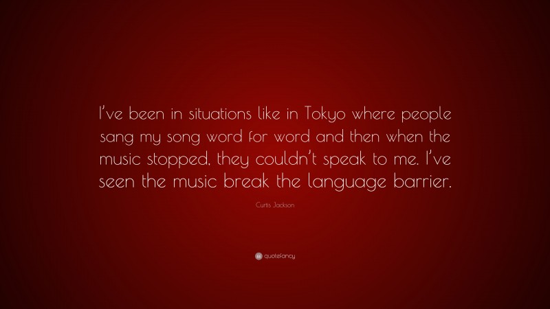 Curtis Jackson Quote: “I’ve been in situations like in Tokyo where people sang my song word for word and then when the music stopped, they couldn’t speak to me. I’ve seen the music break the language barrier.”