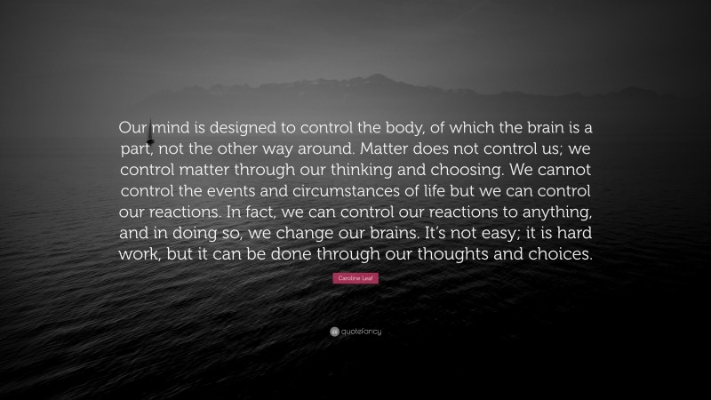Caroline Leaf Quote: “Our mind is designed to control the body, of which the brain is a part, not the other way around. Matter does not control us; we control matter through our thinking and choosing. We cannot control the events and circumstances of life but we can control our reactions. In fact, we can control our reactions to anything, and in doing so, we change our brains. It’s not easy; it is hard work, but it can be done through our thoughts and choices.”