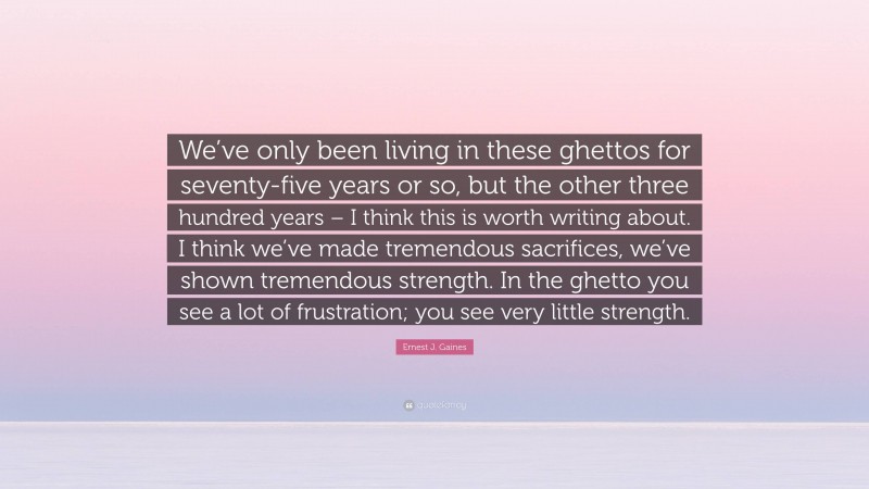 Ernest J. Gaines Quote: “We’ve only been living in these ghettos for seventy-five years or so, but the other three hundred years – I think this is worth writing about. I think we’ve made tremendous sacrifices, we’ve shown tremendous strength. In the ghetto you see a lot of frustration; you see very little strength.”