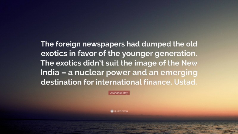Arundhati Roy Quote: “The foreign newspapers had dumped the old exotics in favor of the younger generation. The exotics didn’t suit the image of the New India – a nuclear power and an emerging destination for international finance. Ustad.”