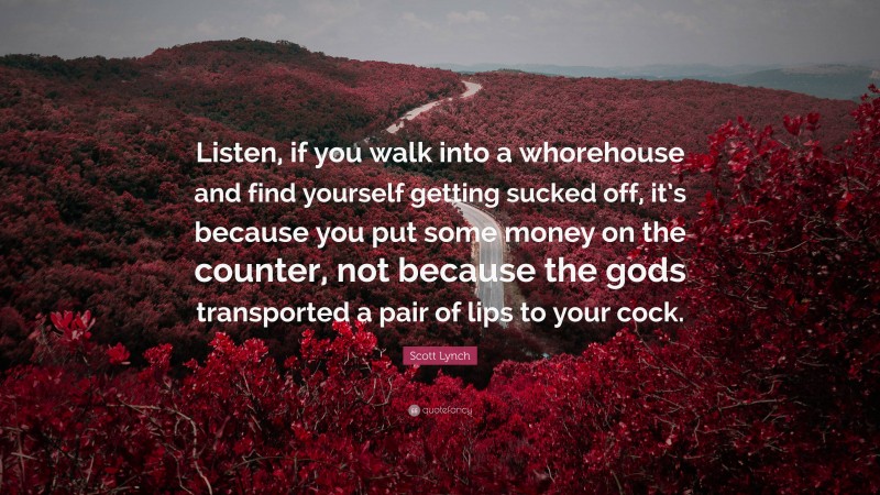Scott Lynch Quote: “Listen, if you walk into a whorehouse and find yourself getting sucked off, it’s because you put some money on the counter, not because the gods transported a pair of lips to your cock.”