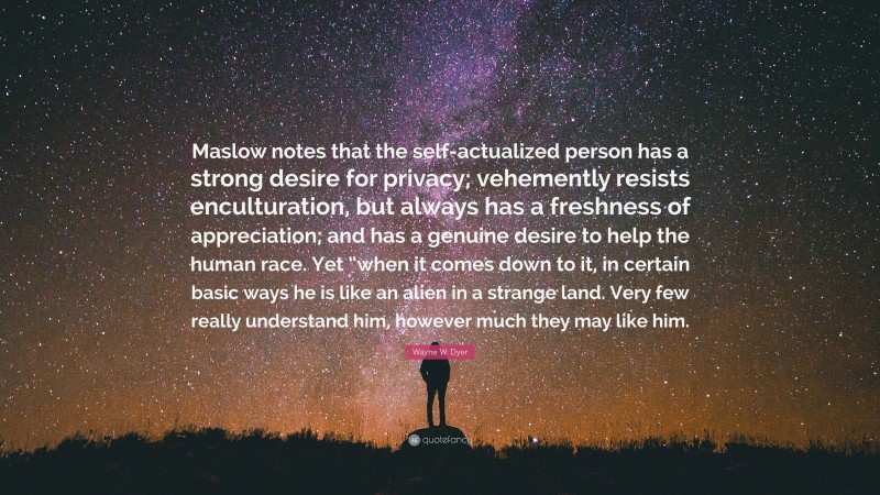 Wayne W. Dyer Quote: “Maslow notes that the self-actualized person has a strong desire for privacy; vehemently resists enculturation, but always has a freshness of appreciation; and has a genuine desire to help the human race. Yet “when it comes down to it, in certain basic ways he is like an alien in a strange land. Very few really understand him, however much they may like him.”