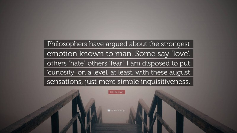 E.F. Benson Quote: “Philosophers have argued about the strongest emotion known to man. Some say ‘love’, others ‘hate’, others ‘fear’. I am disposed to put ‘curiosity’ on a level, at least, with these august sensations, just mere simple inquisitiveness.”