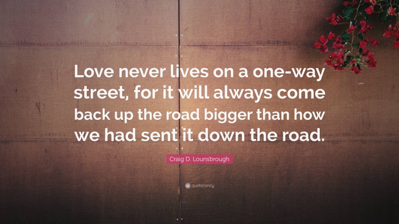 Craig D. Lounsbrough Quote: “Love never lives on a one-way street, for it will always come back up the road bigger than how we had sent it down the road.”