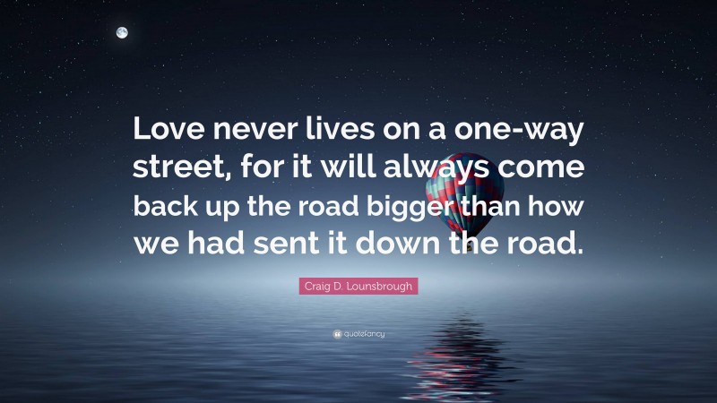 Craig D. Lounsbrough Quote: “Love never lives on a one-way street, for it will always come back up the road bigger than how we had sent it down the road.”