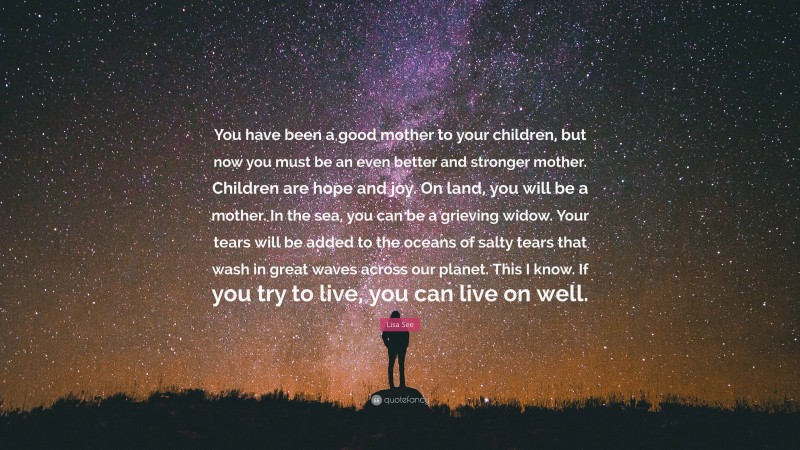 Lisa See Quote: “You have been a good mother to your children, but now you must be an even better and stronger mother. Children are hope and joy. On land, you will be a mother. In the sea, you can be a grieving widow. Your tears will be added to the oceans of salty tears that wash in great waves across our planet. This I know. If you try to live, you can live on well.”