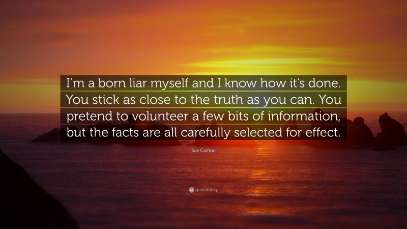 Sue Grafton Quote: “I’m a born liar myself and I know how it’s done. You stick as close to the truth as you can. You pretend to volunteer a few bits of information, but the facts are all carefully selected for effect.”