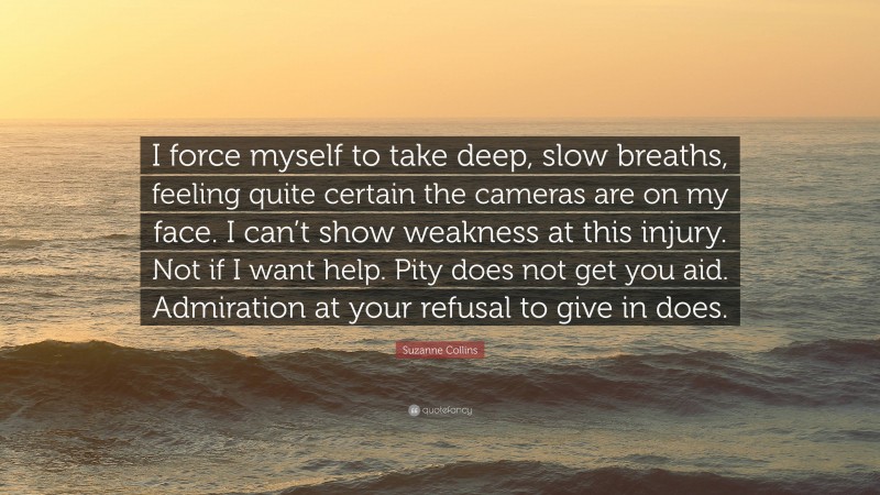Suzanne Collins Quote: “I force myself to take deep, slow breaths, feeling quite certain the cameras are on my face. I can’t show weakness at this injury. Not if I want help. Pity does not get you aid. Admiration at your refusal to give in does.”