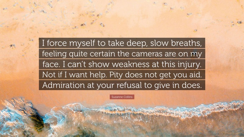 Suzanne Collins Quote: “I force myself to take deep, slow breaths, feeling quite certain the cameras are on my face. I can’t show weakness at this injury. Not if I want help. Pity does not get you aid. Admiration at your refusal to give in does.”
