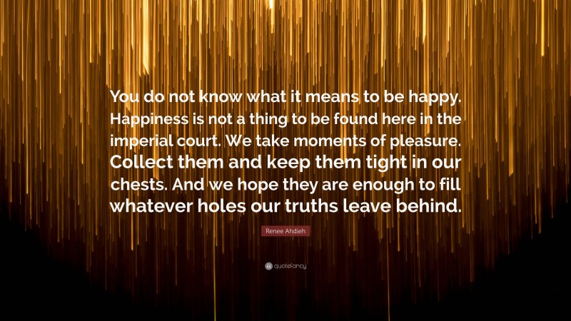 Renee Ahdieh Quote: “You do not know what it means to be happy. Happiness is not a thing to be found here in the imperial court. We take moments of pleasure. Collect them and keep them tight in our chests. And we hope they are enough to fill whatever holes our truths leave behind.”
